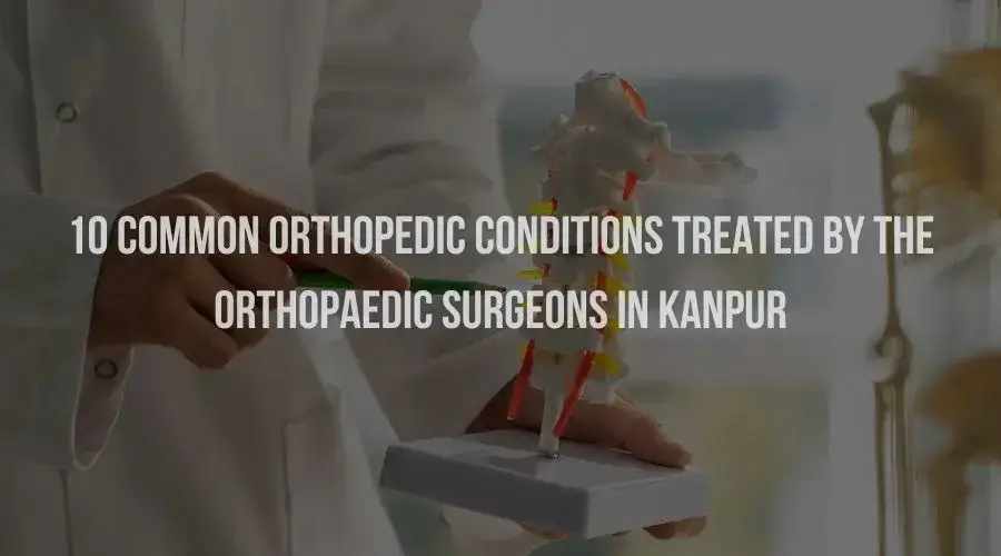 10 Common Orthopedic Conditions Treated by the Orthopaedic Surgeons in Kanpur